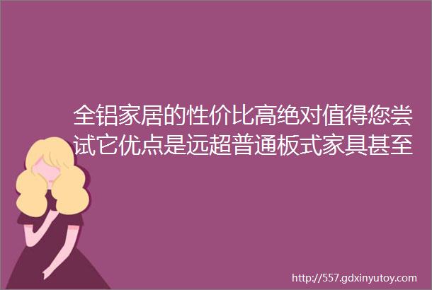 全铝家居的性价比高绝对值得您尝试它优点是远超普通板式家具甚至可以媲美实木家具