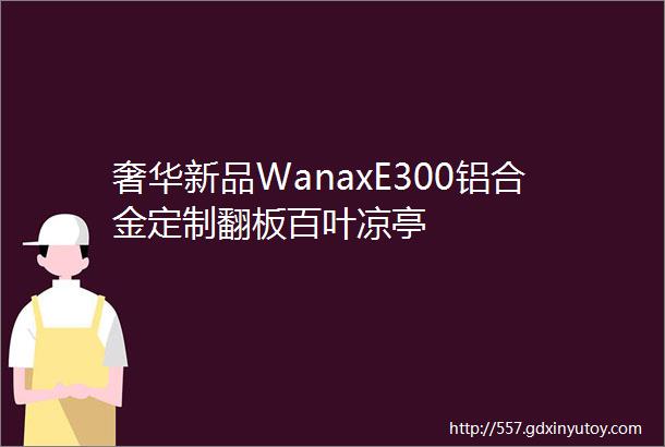 奢华新品WanaxE300铝合金定制翻板百叶凉亭