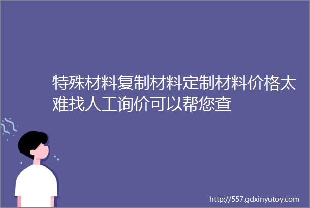 特殊材料复制材料定制材料价格太难找人工询价可以帮您查